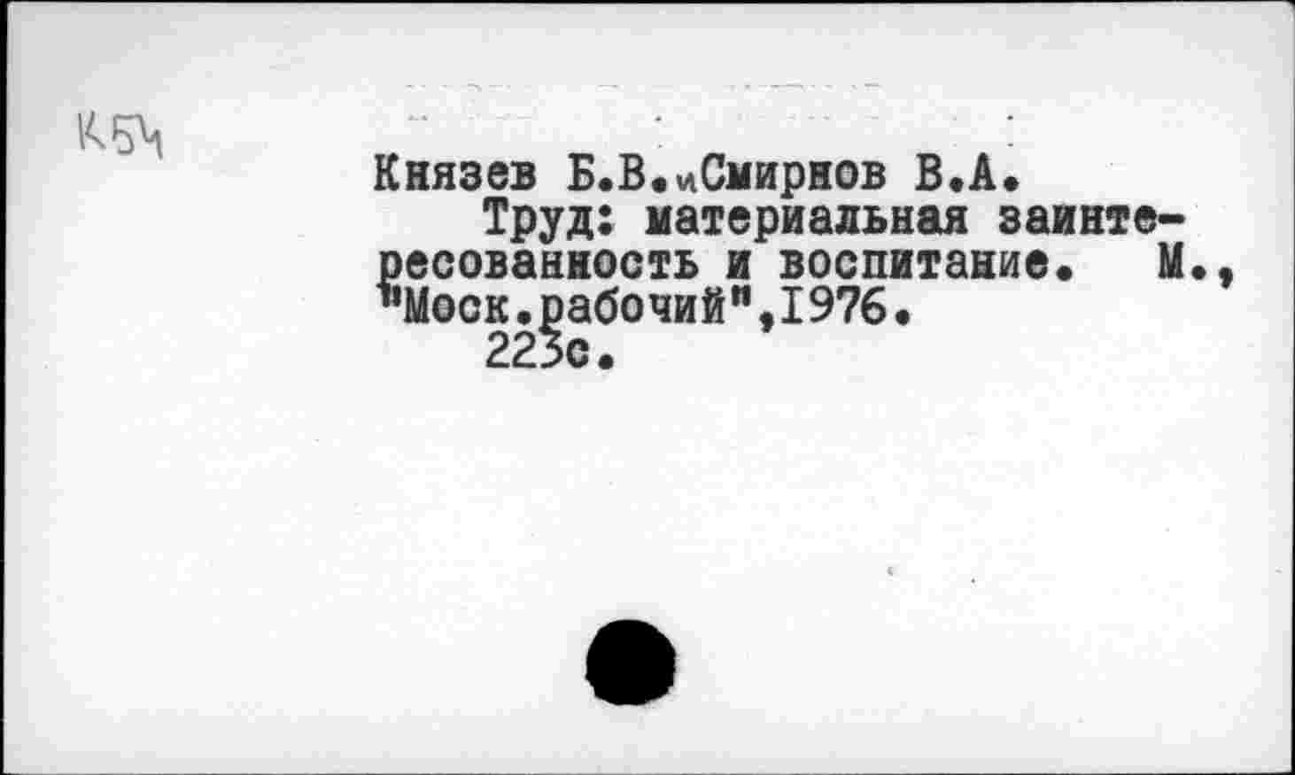 ﻿ад
Князев Б.В.цСмирнов В.А.
Труд: материальная заинтересованность и воспитание. М., ’’Моск. рабо чий",I976 •
223с.